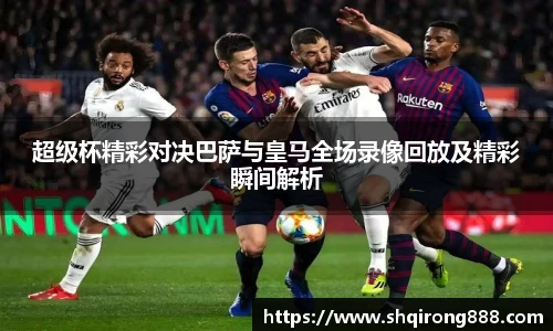 超级杯精彩对决巴萨与皇马全场录像回放及精彩瞬间解析